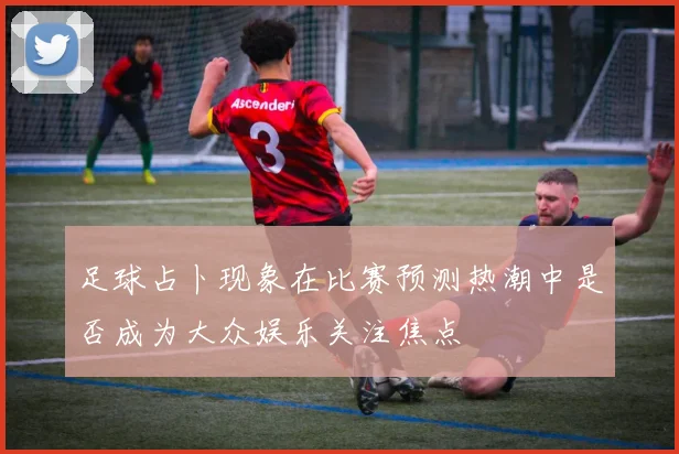 足球占卜现象在比赛预测热潮中是否成为大众娱乐关注焦点