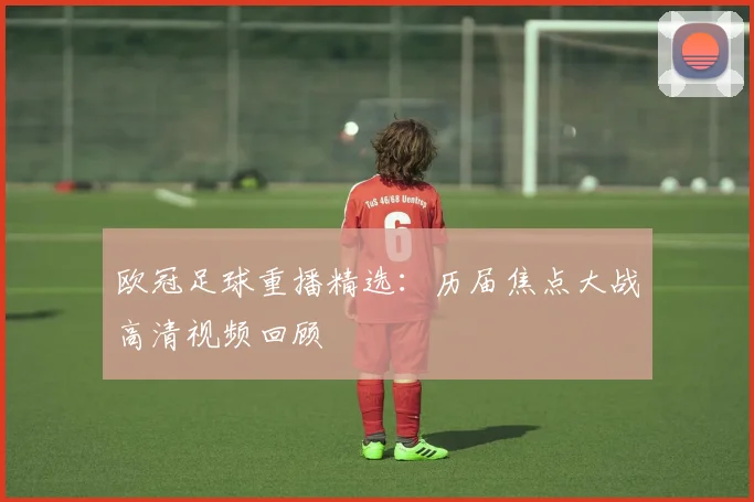 欧冠足球重播精选：历届焦点大战高清视频回顾