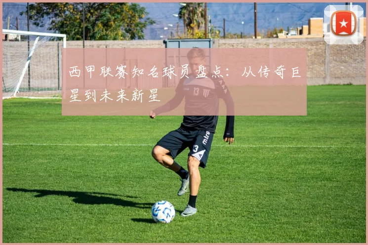 西甲联赛知名球员盘点:从传奇巨星到未来新星