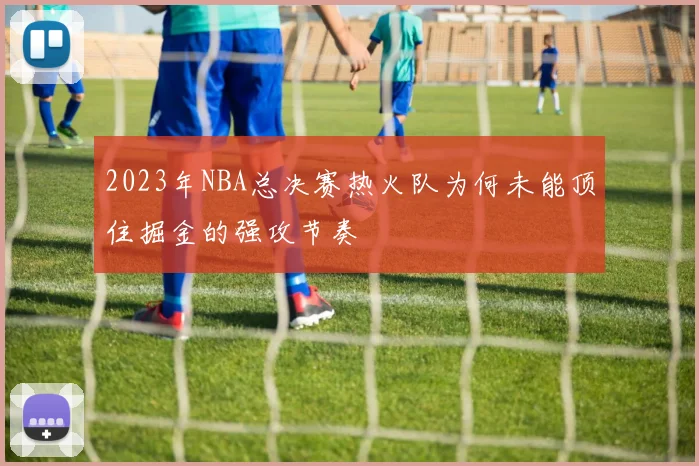 2023年NBA总决赛热火队为何未能顶住掘金的强攻节奏