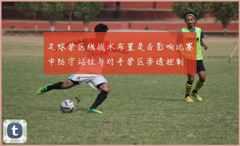 足球禁区线战术布置是否影响比赛中防守站位与对手禁区渗透控制