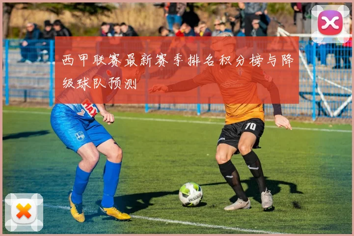 西甲联赛最新赛季排名积分榜与降级球队预测